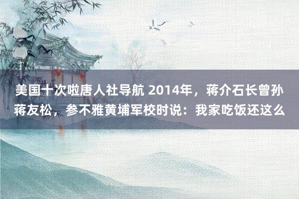 美国十次啦唐人社导航 2014年，蒋介石长曾孙蒋友松，参不雅黄埔军校时说：我家吃饭还这么