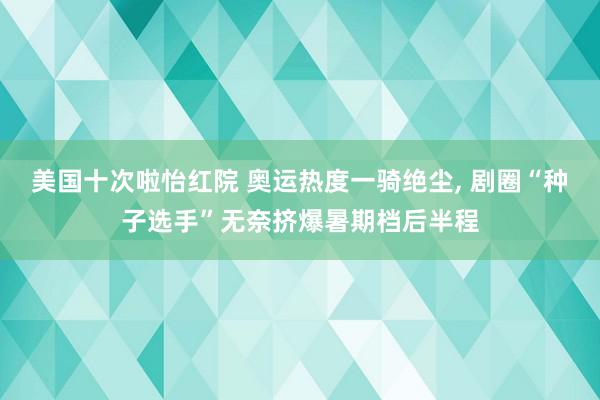 美国十次啦怡红院 奥运热度一骑绝尘, 剧圈“种子选手”无奈挤爆暑期档后半程