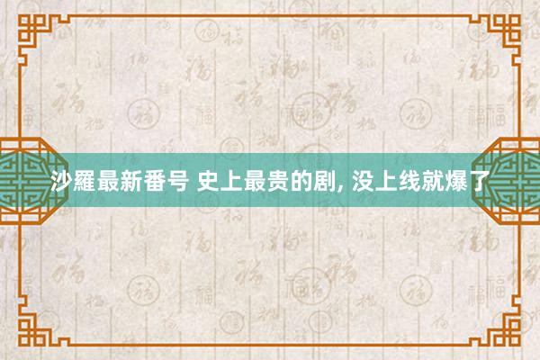 沙羅最新番号 史上最贵的剧, 没上线就爆了