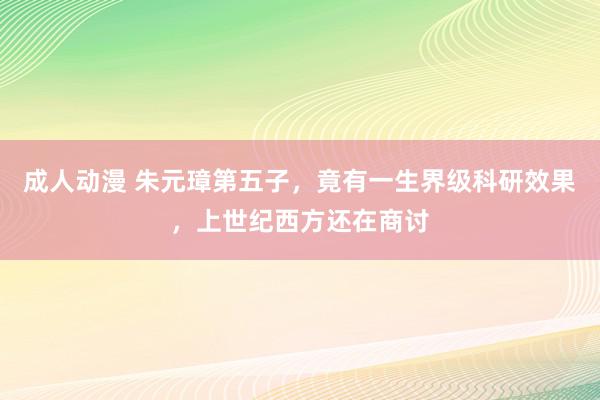 成人动漫 朱元璋第五子，竟有一生界级科研效果，上世纪西方还在商讨