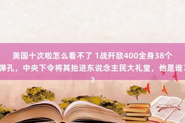 美国十次啦怎么看不了 1战歼敌400全身38个弹孔，中央下令将其抬进东说念主民大礼堂，他是谁？