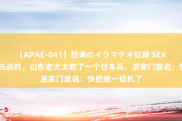 【APAE-041】怒涛のイラマチオ奴隷 SEXコレクション 抗战时，山东老太太救了一个日本兵，进家门就说：快把他一稔扒了