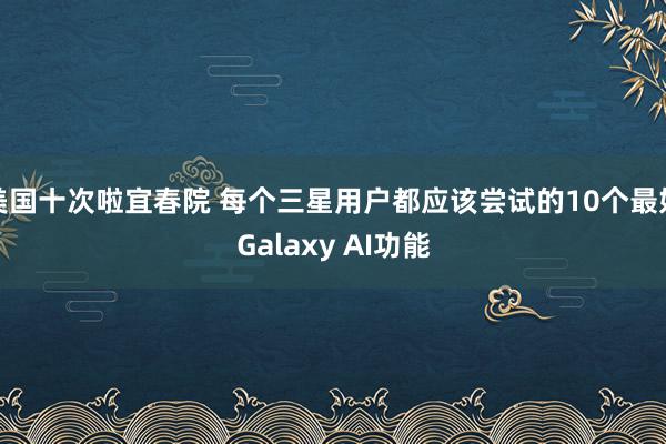 美国十次啦宜春院 每个三星用户都应该尝试的10个最好Galaxy AI功能