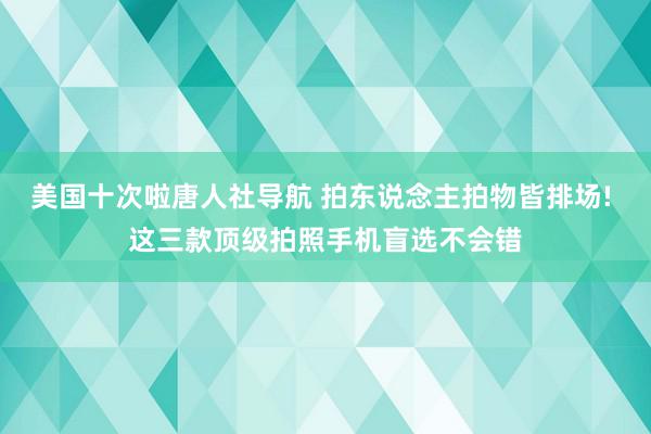 美国十次啦唐人社导航 拍东说念主拍物皆排场! 这三款顶级拍照手机盲选不会错