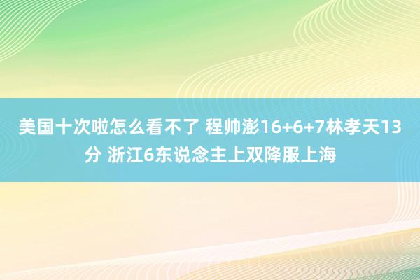 美国十次啦怎么看不了 程帅澎16+6+7林孝天13分 浙江6东说念主上双降服上海