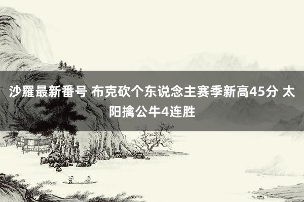 沙羅最新番号 布克砍个东说念主赛季新高45分 太阳擒公牛4连胜