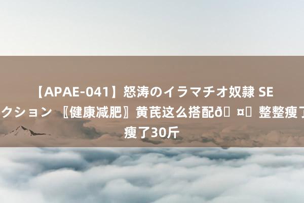 【APAE-041】怒涛のイラマチオ奴隷 SEXコレクション 〖健康减肥〗黄芪这么搭配🤝整整瘦了30斤