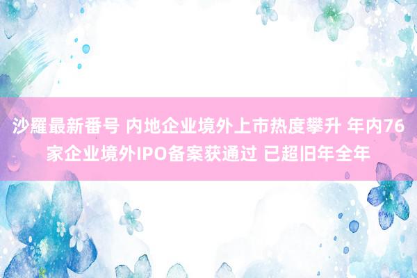 沙羅最新番号 内地企业境外上市热度攀升 年内76家企业境外IPO备案获通过 已超旧年全年