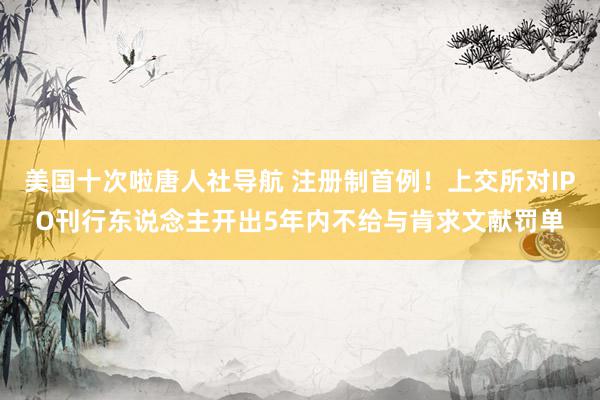 美国十次啦唐人社导航 注册制首例！上交所对IPO刊行东说念主开出5年内不给与肯求文献罚单