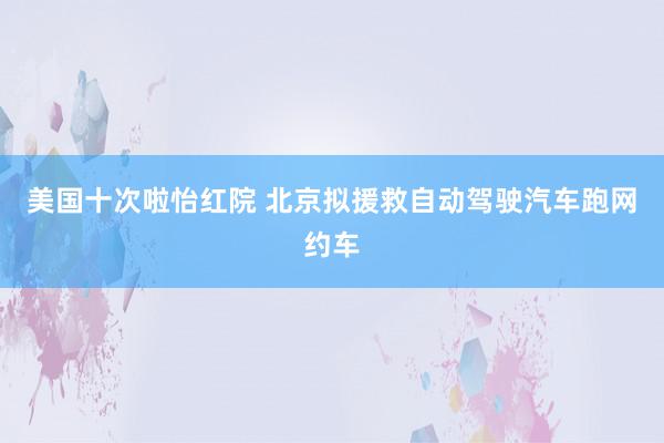 美国十次啦怡红院 北京拟援救自动驾驶汽车跑网约车