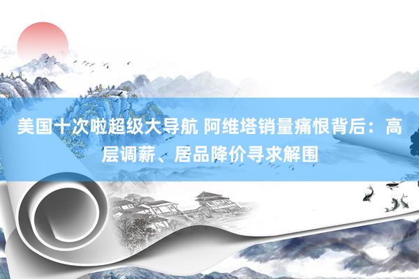 美国十次啦超级大导航 阿维塔销量痛恨背后：高层调薪、居品降价寻求解围