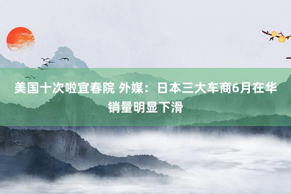 美国十次啦宜春院 外媒：日本三大车商6月在华销量明显下滑