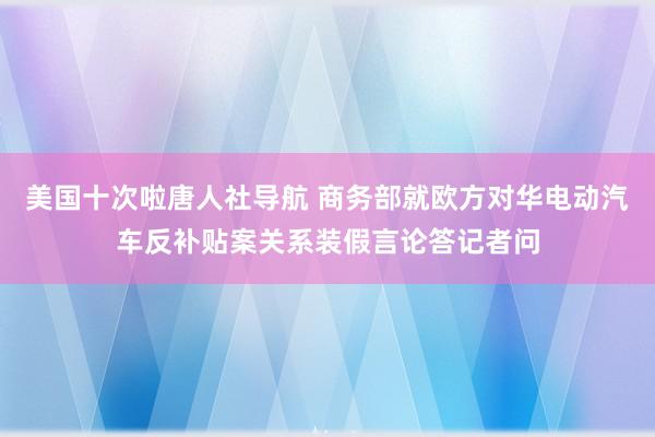 美国十次啦唐人社导航 商务部就欧方对华电动汽车反补贴案关系装假言论答记者问