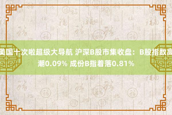 美国十次啦超级大导航 沪深B股市集收盘：B股指数高潮0.09% 成份B指着落0.81%