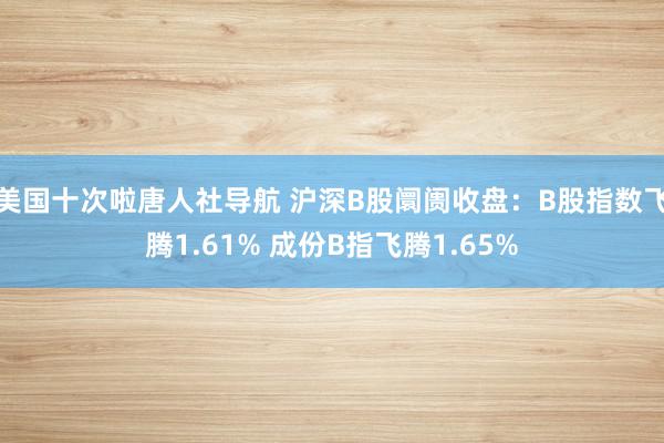 美国十次啦唐人社导航 沪深B股阛阓收盘：B股指数飞腾1.61% 成份B指飞腾1.65%