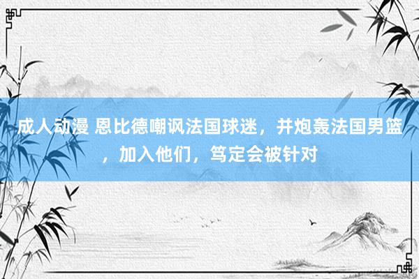 成人动漫 恩比德嘲讽法国球迷，并炮轰法国男篮，加入他们，笃定会被针对