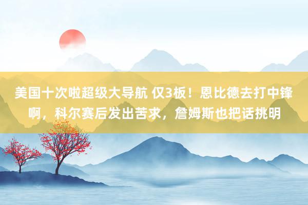 美国十次啦超级大导航 仅3板！恩比德去打中锋啊，科尔赛后发出苦求，詹姆斯也把话挑明