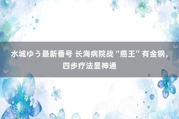 水城ゆう最新番号 长海病院战“癌王”有金钢，四步疗法显神通