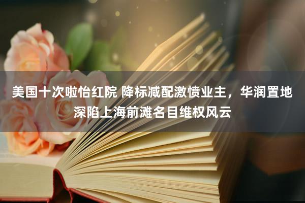 美国十次啦怡红院 降标减配激愤业主，华润置地深陷上海前滩名目维权风云