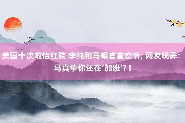 美国十次啦怡红院 李纯和马頔官宣恋情, 网友玩弄: 马真挚你还在‘加班’? !