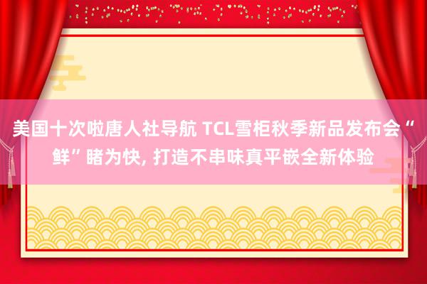 美国十次啦唐人社导航 TCL雪柜秋季新品发布会“鲜”睹为快, 打造不串味真平嵌全新体验