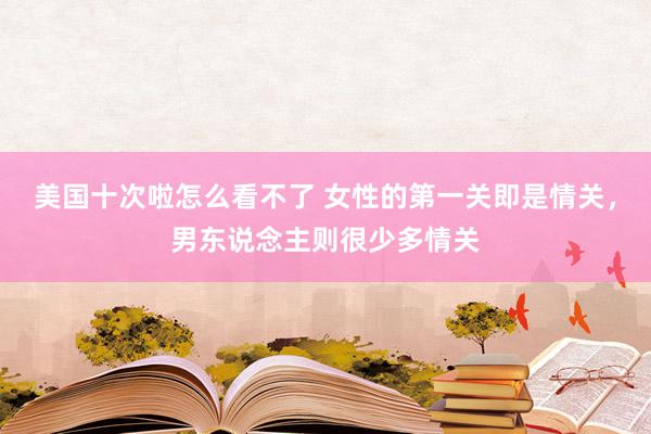 美国十次啦怎么看不了 女性的第一关即是情关，男东说念主则很少多情关