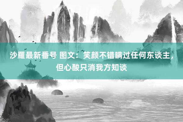 沙羅最新番号 图文：笑颜不错瞒过任何东谈主，但心酸只消我方知谈