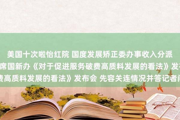 美国十次啦怡红院 国度发展矫正委办事收入分派和破费司持重东谈主出席国新办《对于促进服务破费高质料发展的看法》发布会 先容关连情况并答记者问