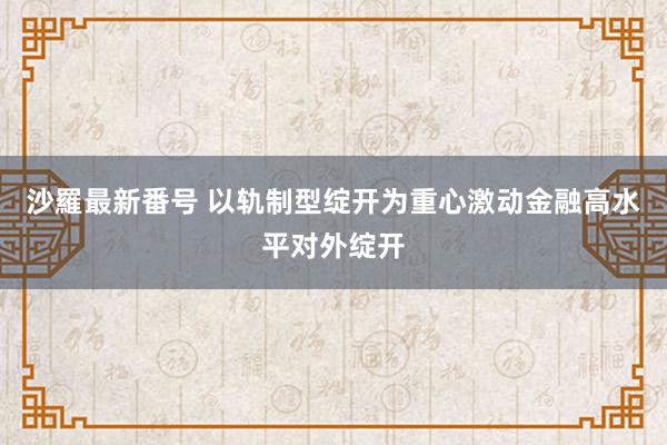 沙羅最新番号 以轨制型绽开为重心激动金融高水平对外绽开