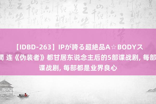 【IDBD-263】IPが誇る超絶品A☆BODYスペシャル8時間 连《伪装者》都甘居东说念主后的5部谍战剧, 每部都是业界良心