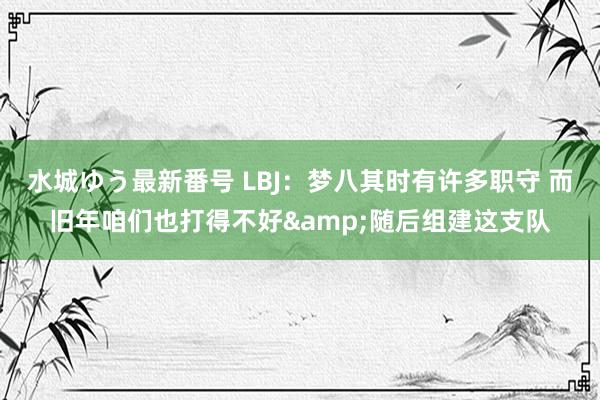 水城ゆう最新番号 LBJ：梦八其时有许多职守 而旧年咱们也打得不好&随后组建这支队