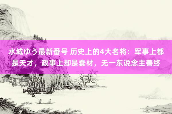 水城ゆう最新番号 历史上的4大名将：军事上都是天才，政事上却是蠢材，无一东说念主善终