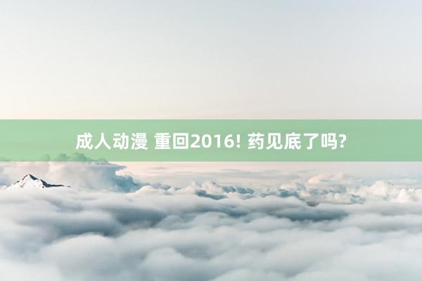 成人动漫 重回2016! 药见底了吗?