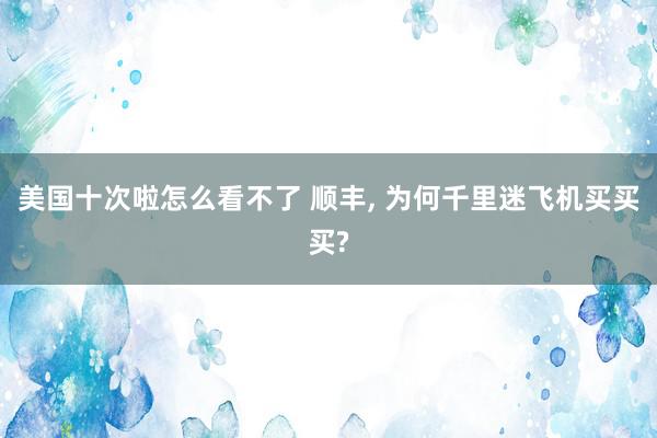 美国十次啦怎么看不了 顺丰, 为何千里迷飞机买买买?