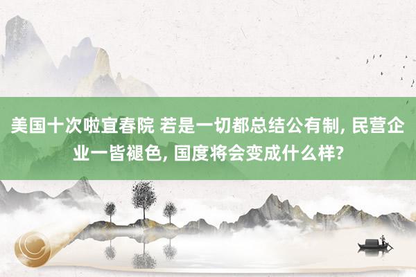 美国十次啦宜春院 若是一切都总结公有制, 民营企业一皆褪色, 国度将会变成什么样?