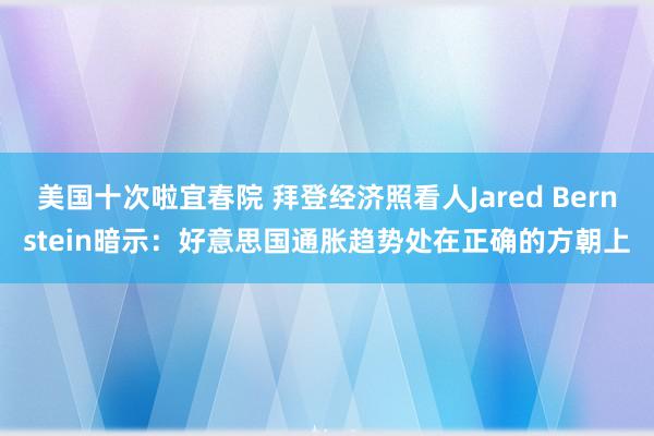 美国十次啦宜春院 拜登经济照看人Jared Bernstein暗示：好意思国通胀趋势处在正确的方朝上