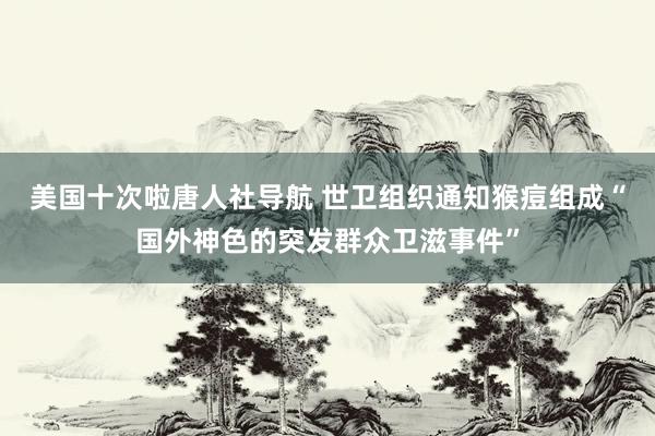 美国十次啦唐人社导航 世卫组织通知猴痘组成“国外神色的突发群众卫滋事件”