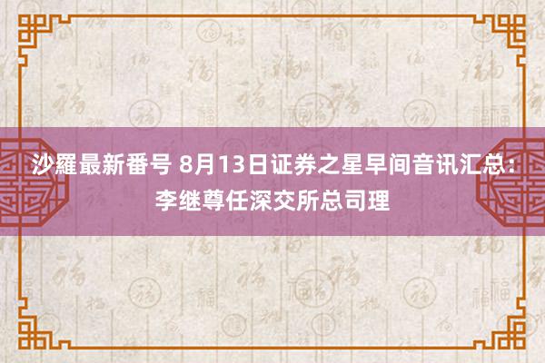 沙羅最新番号 8月13日证券之星早间音讯汇总：李继尊任深交所总司理