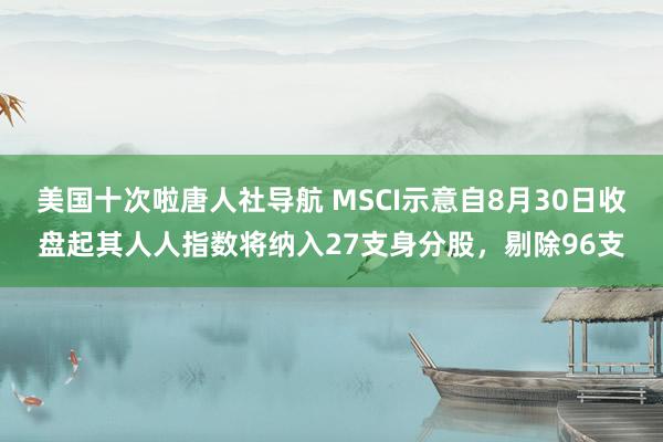 美国十次啦唐人社导航 MSCI示意自8月30日收盘起其人人指数将纳入27支身分股，剔除96支