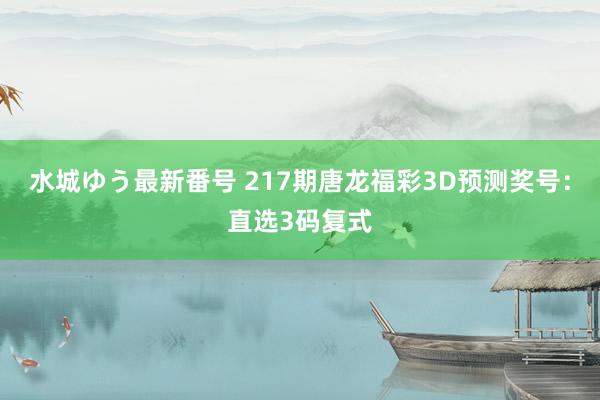 水城ゆう最新番号 217期唐龙福彩3D预测奖号：直选3码复式