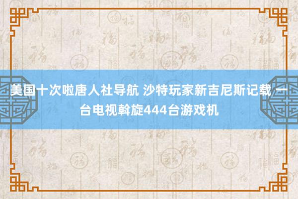 美国十次啦唐人社导航 沙特玩家新吉尼斯记载 一台电视斡旋444台游戏机