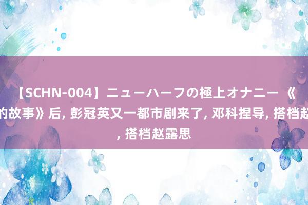 【SCHN-004】ニューハーフの極上オナニー 《玫瑰的故事》后, 彭冠英又一都市剧来了, 邓科捏导, 搭档赵露思