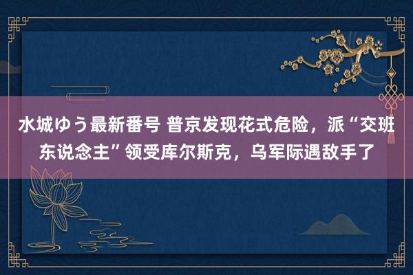 水城ゆう最新番号 普京发现花式危险，派“交班东说念主”领受库尔斯克，乌军际遇敌手了