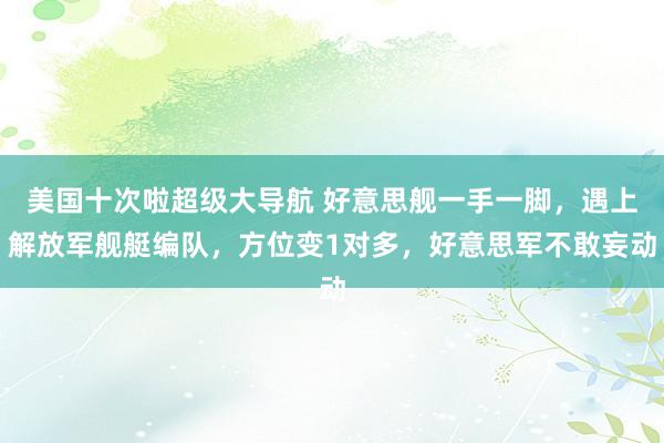 美国十次啦超级大导航 好意思舰一手一脚，遇上解放军舰艇编队，方位变1对多，好意思军不敢妄动