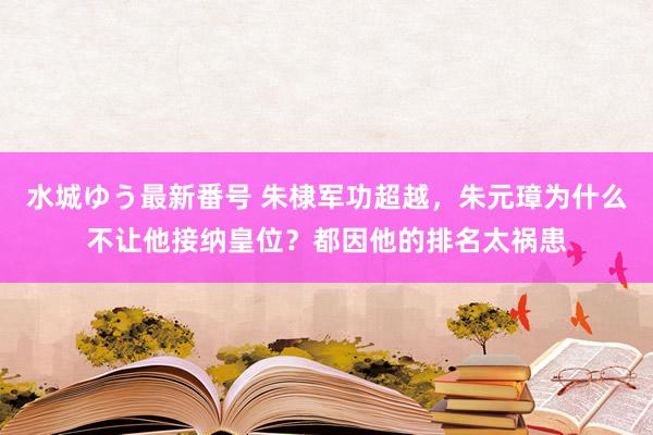 水城ゆう最新番号 朱棣军功超越，朱元璋为什么不让他接纳皇位？都因他的排名太祸患