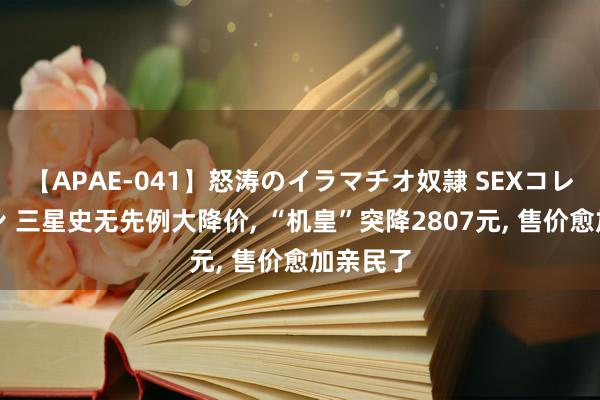 【APAE-041】怒涛のイラマチオ奴隷 SEXコレクション 三星史无先例大降价, “机皇”突降2807元, 售价愈加亲民了