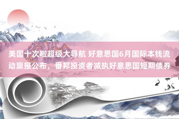 美国十次啦超级大导航 好意思国6月国际本钱流动禀报公布，番邦投资者减执好意思国短期债券