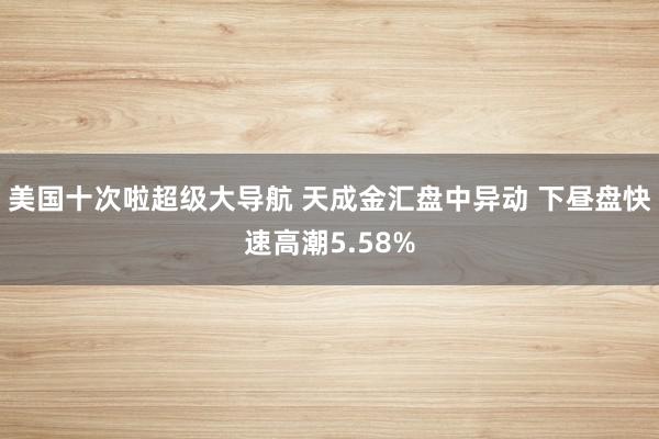 美国十次啦超级大导航 天成金汇盘中异动 下昼盘快速高潮5.58%