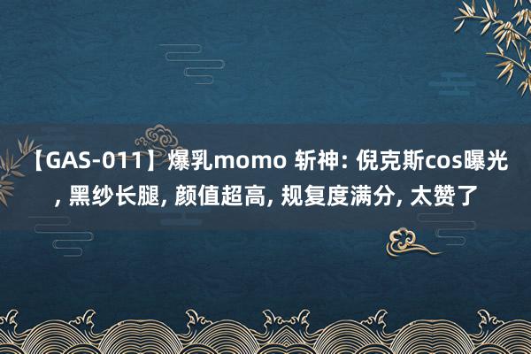 【GAS-011】爆乳momo 斩神: 倪克斯cos曝光, 黑纱长腿, 颜值超高, 规复度满分, 太赞了