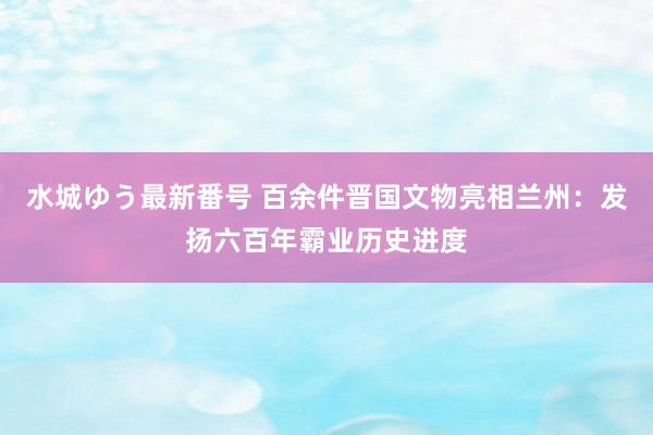 水城ゆう最新番号 百余件晋国文物亮相兰州：发扬六百年霸业历史进度